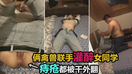 两禽兽联手灌醉女同学，双洞齐开迷奸调教